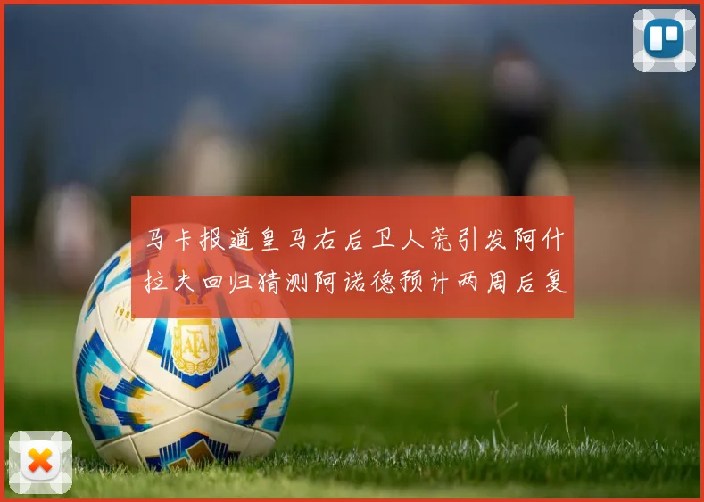 马卡报道皇马右后卫人荒引发阿什拉夫回归猜测阿诺德预计两周后复出