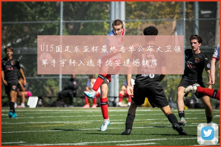 U15国足东亚杯最终名单公布大卫领军李宇轩入选李佑安遗憾缺席