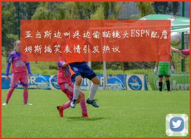 亚当斯边叫疼边偷瞄镜头ESPN配詹姆斯搞笑表情引发热议