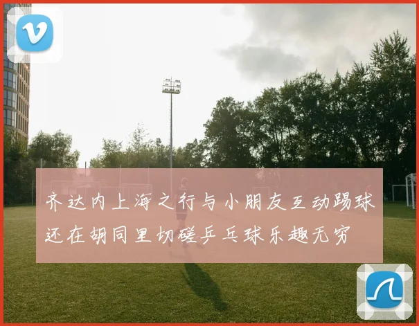 齐达内上海之行与小朋友互动踢球还在胡同里切磋乒乓球乐趣无穷