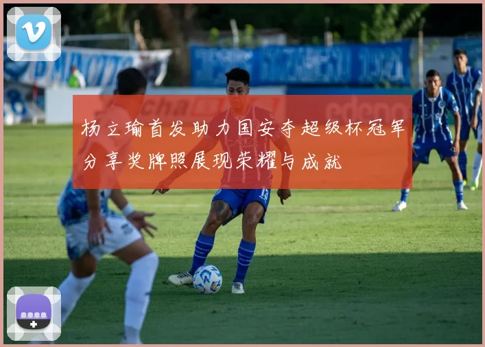 杨立瑜首发助力国安夺超级杯冠军分享奖牌照展现荣耀与成就