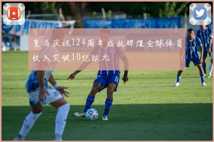 皇马庆祝124周年成就辉煌全球体育收入突破10亿欧元