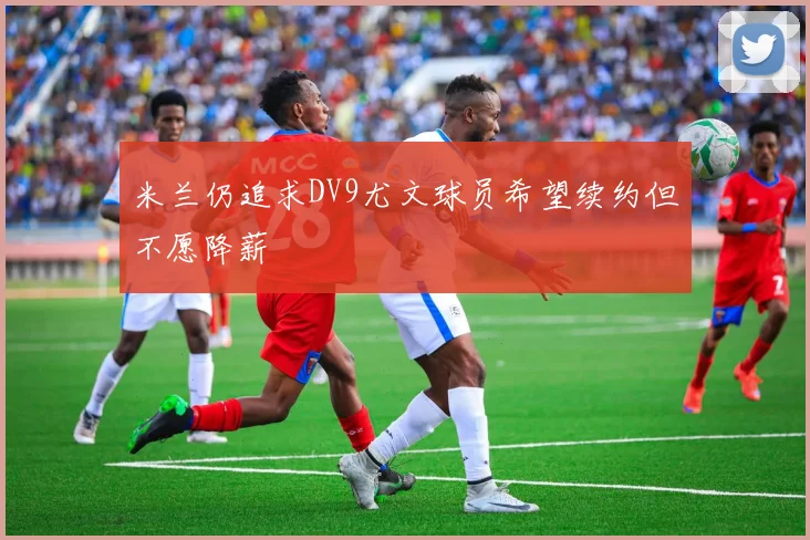 米兰仍追求DV9尤文球员希望续约但不愿降薪