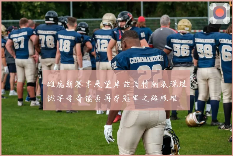 雄鹿新赛季展望库兹马特纳表现堪忧字母哥能否再夺冠军之路艰难