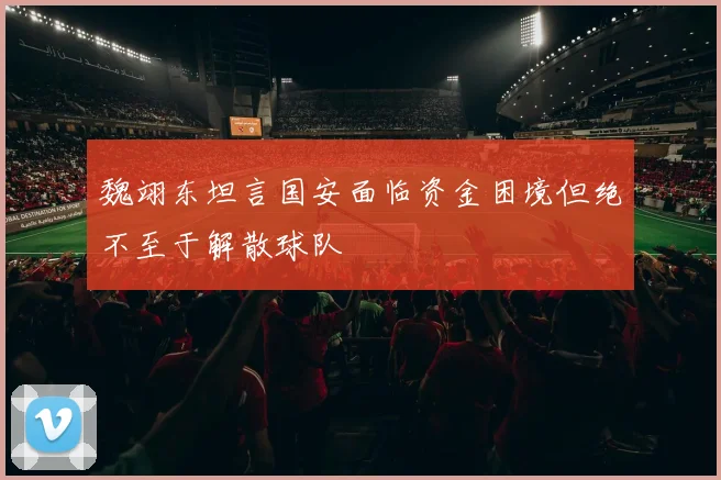 魏翊东坦言国安面临资金困境但绝不至于解散球队