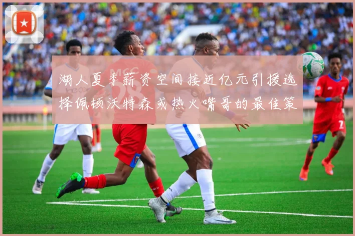 湖人夏季薪资空间接近亿元引援选择佩顿沃特森或热火嘴哥的最佳策略