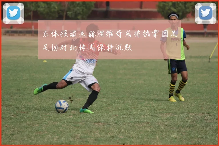 东体报道米赫涅维奇或将执掌国足足协对此传闻保持沉默