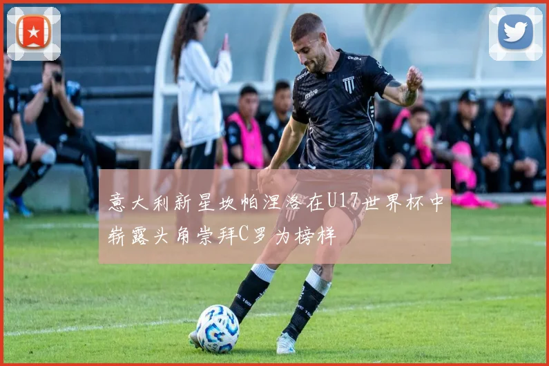 意大利新星坎帕涅洛在U17世界杯中崭露头角崇拜C罗为榜样