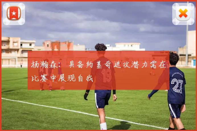杨瀚森：具备约基奇进攻潜力需在比赛中展现自我