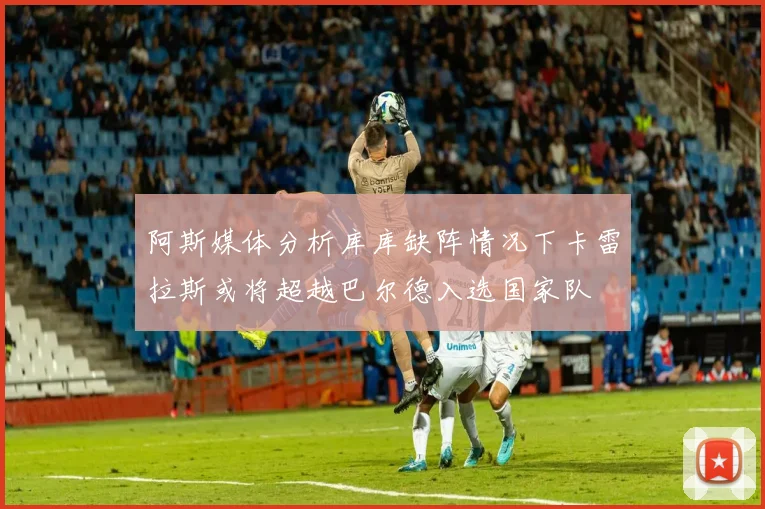 阿斯媒体分析库库缺阵情况下卡雷拉斯或将超越巴尔德入选国家队