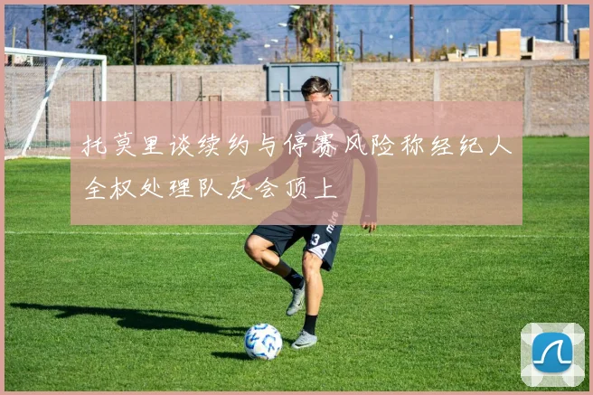托莫里谈续约与停赛风险称经纪人全权处理队友会顶上