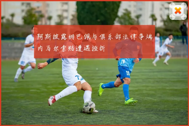 阿斯披露姆巴佩与俱乐部法律争端内马尔索赔遭遇挫折