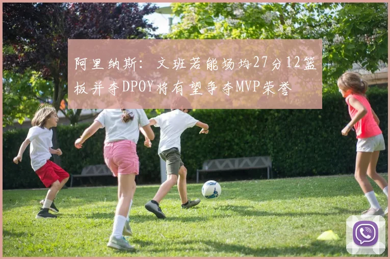 阿里纳斯：文班若能场均27分12篮板并夺DPOY将有望争夺MVP荣誉