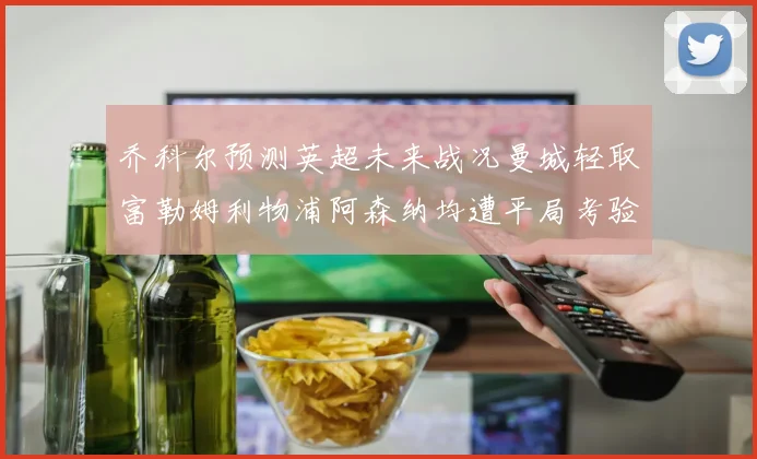 乔科尔预测英超未来战况曼城轻取富勒姆利物浦阿森纳均遭平局考验