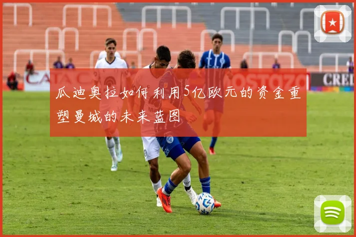 瓜迪奥拉如何利用5亿欧元的资金重塑曼城的未来蓝图